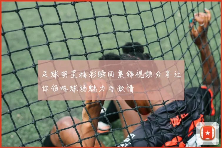 足球明星精彩瞬间集锦视频分享让你领略球场魅力与激情