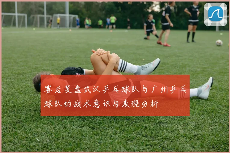 赛后复盘武汉乒乓球队与广州乒乓球队的战术意识与表现分析