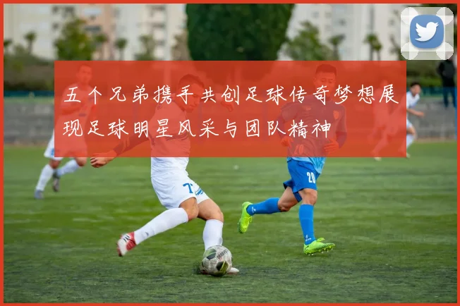 五个兄弟携手共创足球传奇梦想展现足球明星风采与团队精神