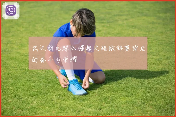 武汉羽毛球队崛起之路欧锦赛背后的奋斗与荣耀