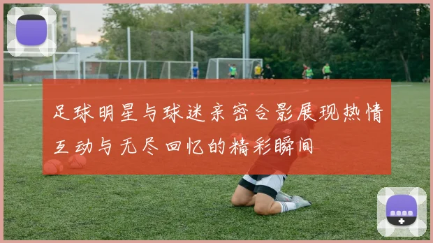 足球明星与球迷亲密合影展现热情互动与无尽回忆的精彩瞬间