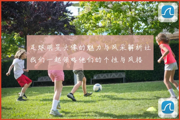 足球明星头像的魅力与风采解析让我们一起领略他们的个性与风格