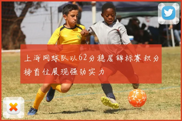 上海网球队以62分稳居锦标赛积分榜首位展现强劲实力