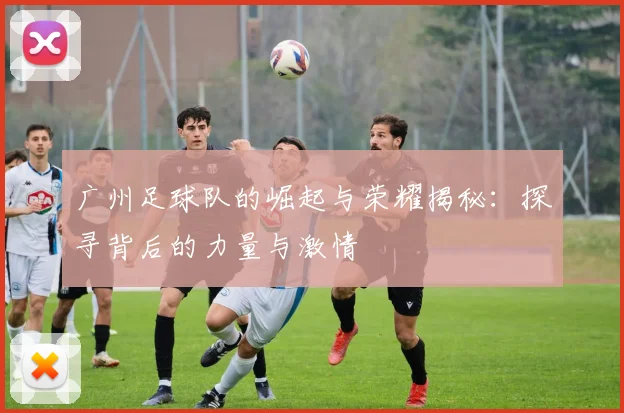 广州足球队的崛起与荣耀揭秘：探寻背后的力量与激情