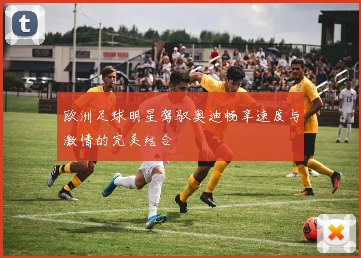 欧洲足球明星驾驭奥迪畅享速度与激情的完美结合