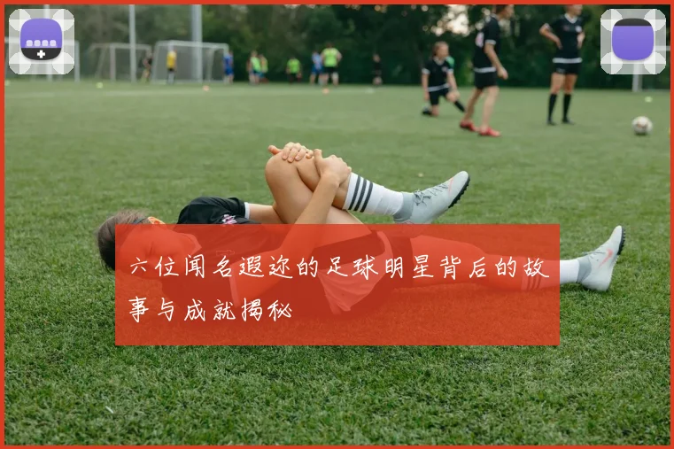 六位闻名遐迩的足球明星背后的故事与成就揭秘