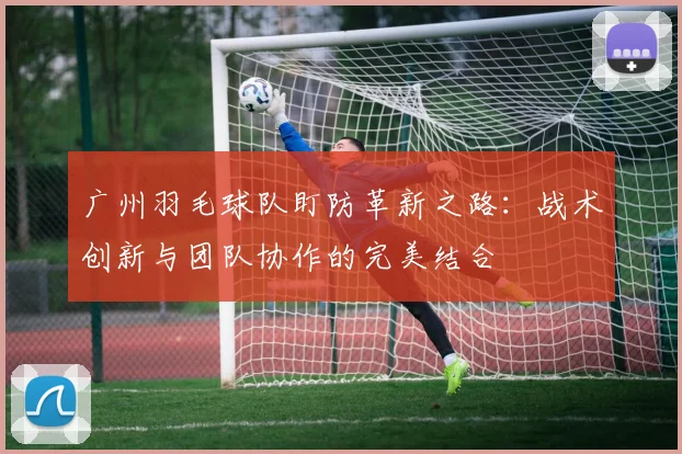 广州羽毛球队盯防革新之路：战术创新与团队协作的完美结合
