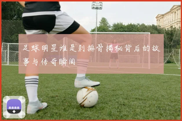 足球明星谁是剁排骨揭秘背后的故事与传奇瞬间