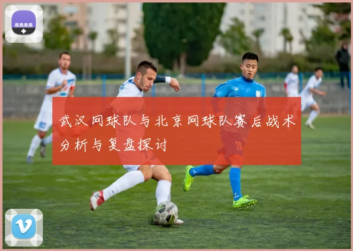 武汉网球队与北京网球队赛后战术分析与复盘探讨