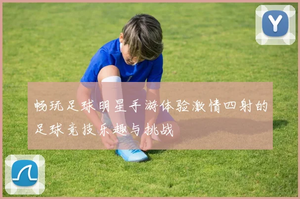 畅玩足球明星手游体验激情四射的足球竞技乐趣与挑战