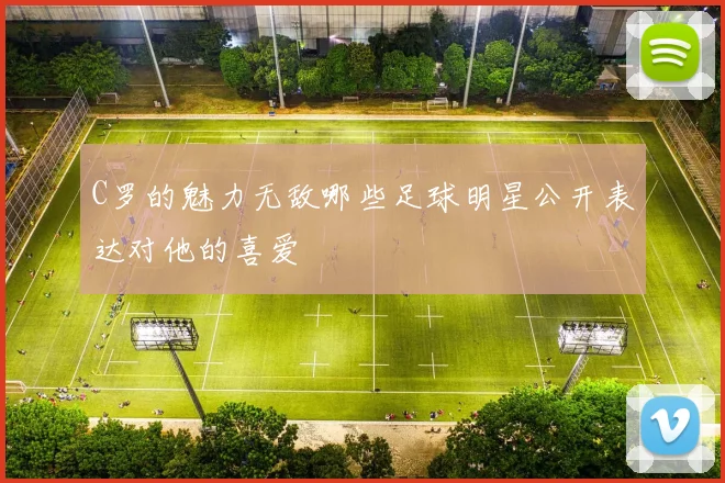 C罗的魅力无敌哪些足球明星公开表达对他的喜爱