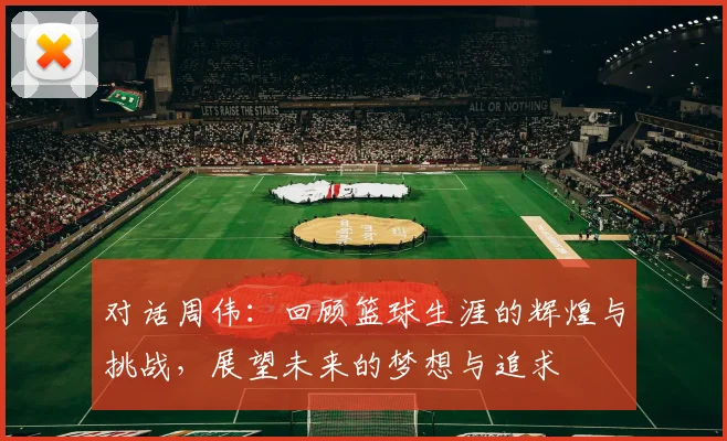 对话周伟：回顾篮球生涯的辉煌与挑战，展望未来的梦想与追求