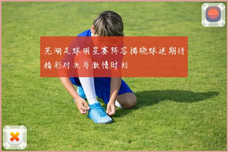 芜湖足球明星赛阵容揭晓球迷期待精彩对决与激情时刻