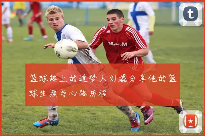 篮球路上的追梦人刘磊分享他的篮球生涯与心路历程