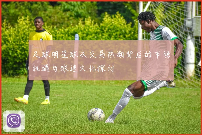 足球明星球衣交易热潮背后的市场机遇与球迷文化探讨