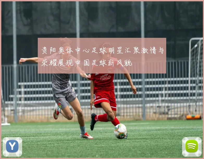 贵阳奥体中心足球明星汇聚激情与荣耀展现中国足球新风貌