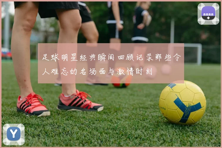 足球明星经典瞬间回顾记录那些令人难忘的名场面与激情时刻