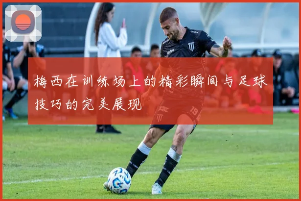 梅西在训练场上的精彩瞬间与足球技巧的完美展现
