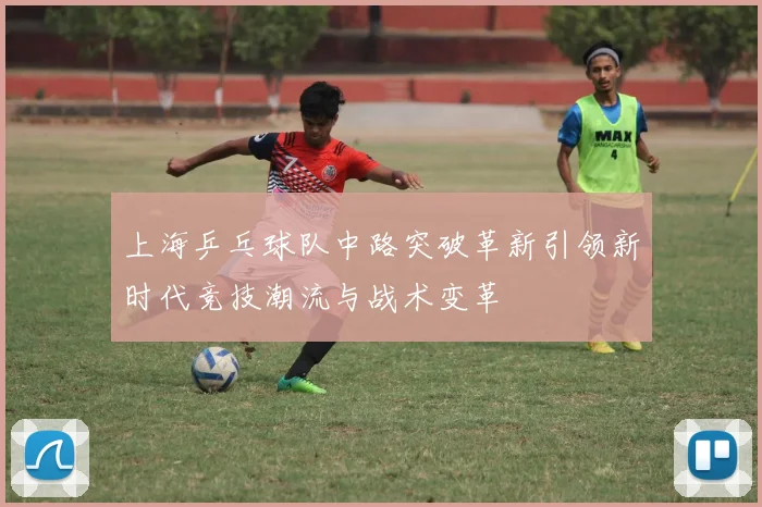 上海乒乓球队中路突破革新引领新时代竞技潮流与战术变革