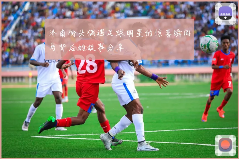 济南街头偶遇足球明星的惊喜瞬间与背后的故事分享