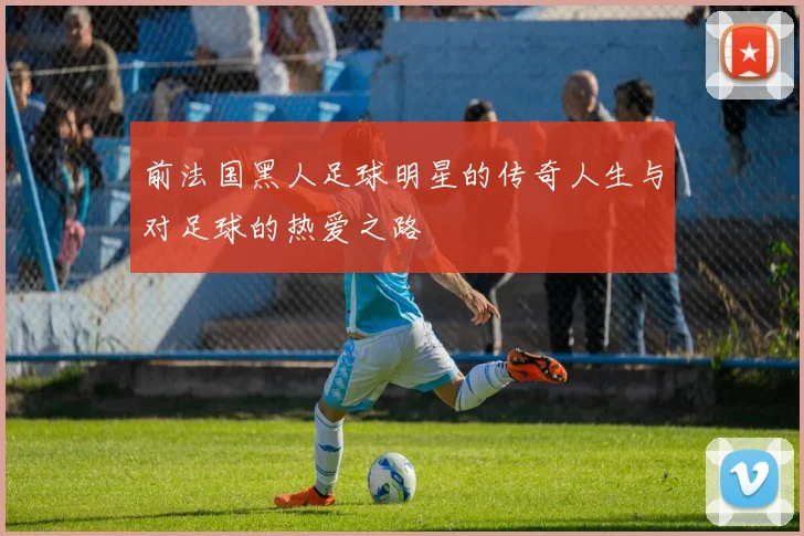 前法国黑人足球明星的传奇人生与对足球的热爱之路