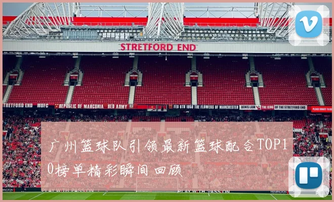 广州篮球队引领最新篮球配合TOP10榜单精彩瞬间回顾