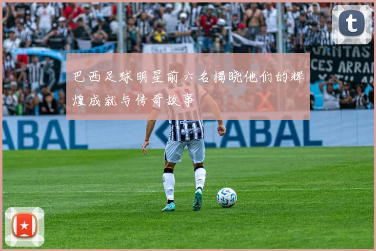 巴西足球明星前六名揭晓他们的辉煌成就与传奇故事